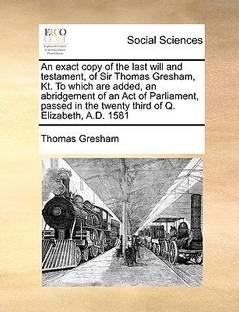 An Exact Copy of the Last Will and Testament, of Sir Thomas Gresham, Kt. to Which Are Added, an Abridgement of an Act of Parliament, Passed in the Twenty Third of Q. Elizabeth, A.D. 1581
