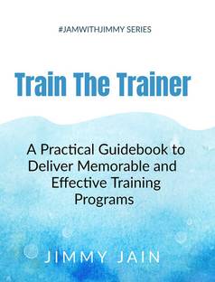 Train The Trainer - A Practical Guidebook to Deliver Memorable &amp;amp; Effective Training Programs