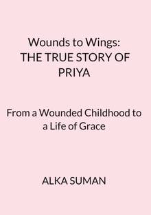 Wounds to Wings: THE TRUE STORY OF PRIYA  - From a Wounded Childhood to a Life of Grace