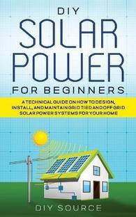 DIY Solar Power for Beginners, a Technical Guide on How to Design, Install, and Maintain Grid-Tied and Off-Grid Solar Power Systems for Your Home