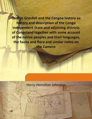 George Grenfell And The Congoa History Aa History And Description Of The Congo Independent State And Adjoining Districts Of Congoland Together With Some Account Of The Native Peoples And Their Languages, The Fauna And Flora And Similar Notes On The Cameroons And
