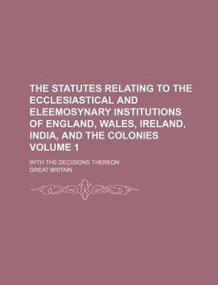 The Statutes Relating to the Ecclesiastical and Eleemosynary Institutions of England, Wales, Ireland, India, and the Colonies Volume 1; With the Decisions Thereon