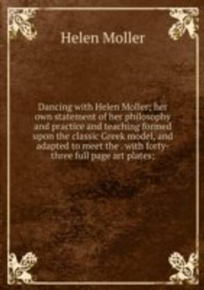 Dancing with Helen Moller; her own statement of her philosophy and practice and teaching formed upon the classic Greek model and adapted to meet the . with forty-three full page art plates;