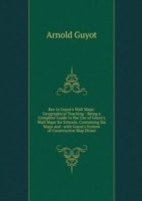 Key to Guyot's Wall Maps: Geographical Teaching : Being a Complete Guide to the Use of Guyot's Wall Maps for Schools Containing Six Maps and . with Guyot's System of Constructive Map Drawi