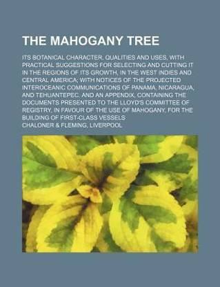 The Mahogany Tree; Its Botanical Character, Qualities and Uses, with Practical Suggestions for Selecting and Cutting It in the Regions of Its Growth, in the West Indies and Central America with Notices of the Projected Interoceanic