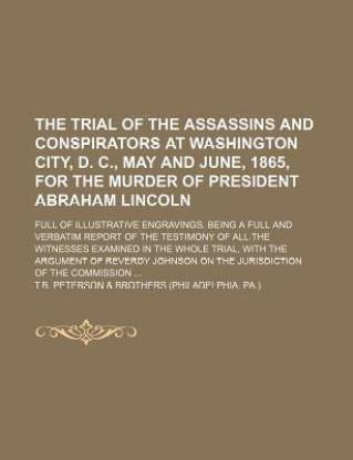 The Trial of the Assassins and Conspirators at Washington City, D. C., May and June, 1865, for the Murder of President Abraham Lincoln; Full of Illustrative Engravings. Being a Full and Verbatim Report of the Testimony of All the Witnesses Examined in the