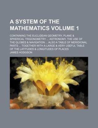 A System of the Mathematics; Containing the Euclidean Geometry, Plane & Spherical Trigonometry ... Astronomy, the Use of the Globes & Navigation ... Also a Table of Meridional Parts ... Together with a Large & Very Useful Table Volume 1