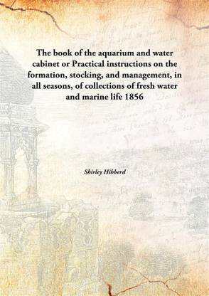 The book of the aquarium and water cabinet or Practical instructions on the formation, stocking, and management, in all seasons, of collections of fresh water and marine life