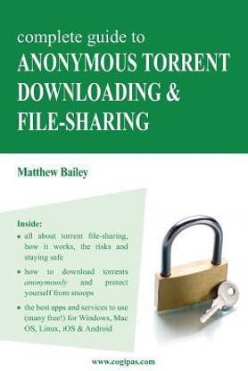 Complete Guide to Anonymous Torrent Downloading and File-Sharing  - A Practical, Step-By-Step Guide on How to Protect Your Internet Privacy and Anonymit