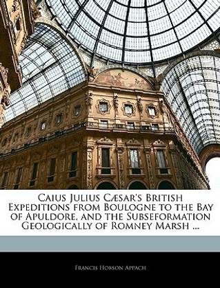 Caius Julius Caesar's British Expeditions from Boulogne to the Bay of Apuldore, and the Subseformation Geologically of Romney Marsh ...