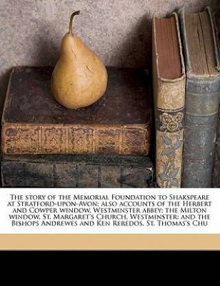 The Story of the Memorial Foundation to Shakspeare at Stratford-Upon-Avon; Also Accounts of the Herbert and Cowper Window, Westminster Abbey; The Milton Window, St. Margaret's Church, Westminster; And the Bishops Andrewes and Ken Reredos, St. Thomas's Chu