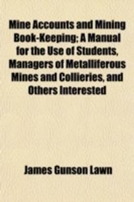 Mine Accounts and Mining Book-Keeping; A Manual for the Use of Students, Managers of Metalliferous Mines and Collieries, and Others Interested