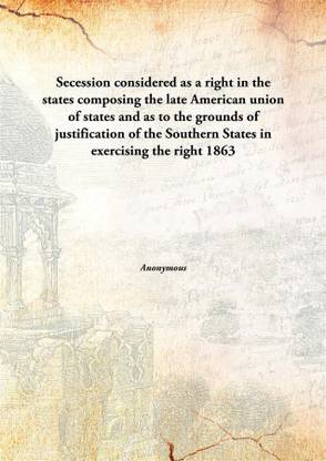 Secession considered as a right in the states composing the late American union of states and as to the grounds of justification of the Southern States in exercising the right