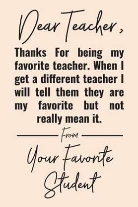 Dear Teacher, Thanks For Being My Favorite Teacher. When I Get A Different Teacher I Will Tell Them They Are My Favorite But Not Really Mean It. From Your Favorite Student