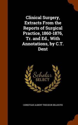 Clinical Surgery, Extracts From the Reports of Surgical Practice, 1860-1876, Tr. and Ed., With Annotations, by C.T. Dent
