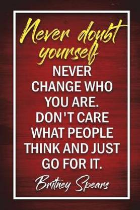 Never Doubt Yourself. Never Change Who You Are. Don't Care What People Think And Just Go For It - Britney Spears