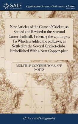 New Articles of the Game of Cricket, as Settled and Revised at the Star and Garter, Pallmall, February the 25th, 1774; To Which is Added the old Laws, as Settled by the Several Cricket-clubs. Embellished With a Neat Copper-plate