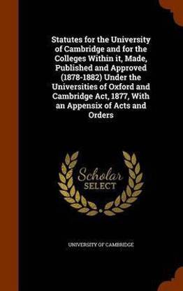 Statutes for the University of Cambridge and for the Colleges Within it, Made, Published and Approved (1878-1882) Under the Universities of Oxford and Cambridge Act, 1877, With an Appensix of Acts and Orders