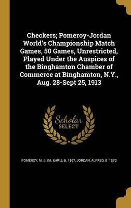 Checkers; Pomeroy-Jordan World's Championship Match Games, 50 Games, Unrestricted, Played Under the Auspices of the Binghamton Chamber of Commerce at Binghamton, N.Y., Aug. 28-Sept 25, 1913