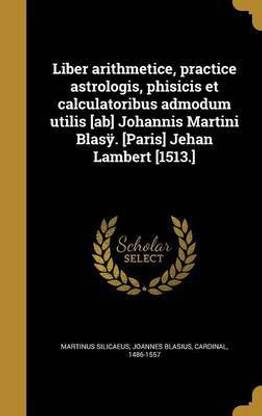 Liber arithmetice, practice astrologis, phisicis et calculatoribus admodum utilis [ab] Johannis Martini Blasÿ. [Paris] Jehan Lambert [1513.]