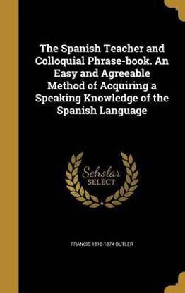 The Spanish Teacher and Colloquial Phrase-Book. an Easy and Agreeable Method of Acquiring a Speaking Knowledge of the Spanish Language