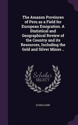 The Amazon Provinces of Peru as a Field for European Emigration. A Statistical and Geographical Review of the Country and its Resources, Including the Gold and Silver Mines ..