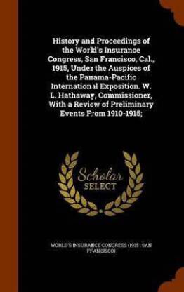 History and Proceedings of the World's Insurance Congress, San Francisco, Cal., 1915, Under the Auspices of the Panama-Pacific International Exposition. W. L. Hathaway, Commissioner, with a Review of Preliminary Events from 1910-1915;