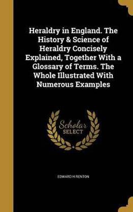 Heraldry in England. The History & Science of Heraldry Concisely Explained, Together With a Glossary of Terms. The Whole Illustrated With Numerous Examples