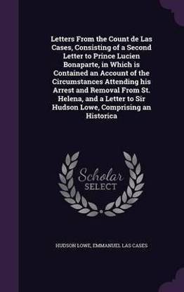Letters From the Count de Las Cases, Consisting of a Second Letter to Prince Lucien Bonaparte, in Which is Contained an Account of the Circumstances Attending his Arrest and Removal From St. Helena, and a Letter to Sir Hudson Lowe, Comprising an Historica