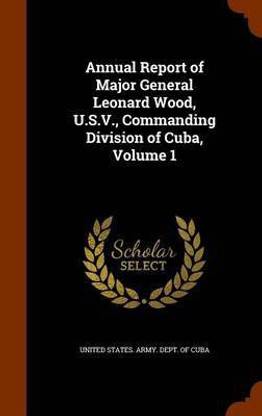 Annual Report of Major General Leonard Wood, U.S.V., Commanding Division of Cuba, Volume 1