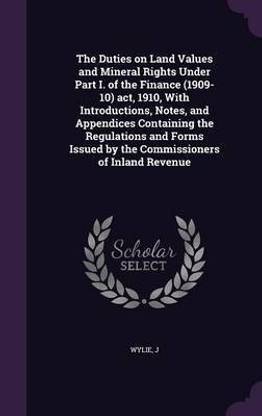 The Duties on Land Values and Mineral Rights Under Part I. of the Finance (1909-10) act, 1910, With Introductions, Notes, and Appendices Containing the Regulations and Forms Issued by the Commissioners of Inland Revenue