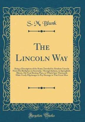 The Lincoln Way: Being a Description of the Route Traveled by Abraham Lincoln From His Birthplace in Kentucky, Through Indiana, to Springfield, Illinois, His Final Resting Place, to Which Spot Thousands Make Yearly Pilgrimages to Pay Homage to This Great