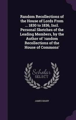 Random Recollections of the House of Lords From ... 1830 to 1836, Incl. Personal Sketches of the Leading Members, by the Author of 'random Recollections of the House of Commons'
