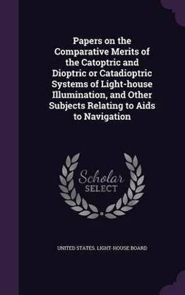 Papers on the Comparative Merits of the Catoptric and Dioptric or Catadioptric Systems of Light-house Illumination, and Other Subjects Relating to Aids to Navigation