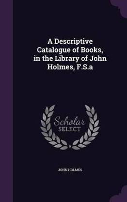 A Descriptive Catalogue of Books, in the Library of John Holmes, F.S.a