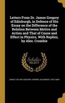 Letters From Dr. James Gregory of Edinburgh, in Defence of His Essay on the Difference of the Relation Between Motive and Action and That of Cause and Effect in Physics, With Replies, by Alex. Crombie