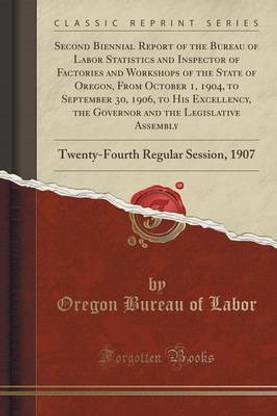 Second Biennial Report of the Bureau of Labor Statistics and Inspector of Factories and Workshops of the State of Oregon, from October 1, 1904, to September 30, 1906, to His Excellency, the Governor and the Legislative Assembly