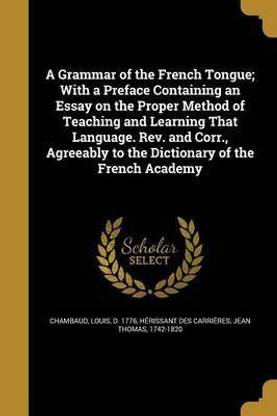 A Grammar of the French Tongue; With a Preface Containing an Essay on the Proper Method of Teaching and Learning That Language. Rev. and Corr., Agreeably to the Dictionary of the French Academy