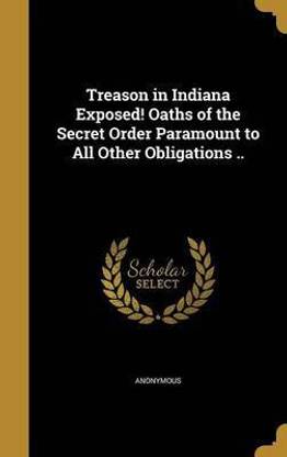 Treason in Indiana Exposed! Oaths of the Secret Order Paramount to All Other Obligations ..
