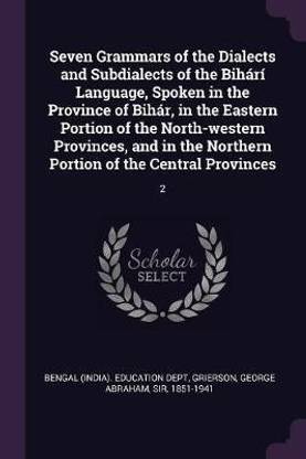 Seven Grammars of the Dialects and Subdialects of the Bihari Language, Spoken in the Province of Bihar, in the Eastern Portion of the North-western Provinces, and in the Northern Portion of the Central Provinces