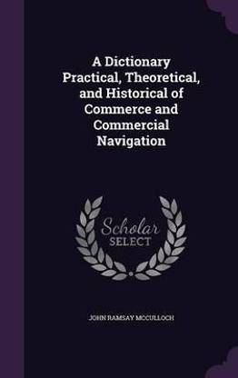 A Dictionary Practical, Theoretical, and Historical of Commerce and Commercial Navigation