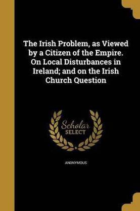 The Irish Problem, as Viewed by a Citizen of the Empire. On Local Disturbances in Ireland; and on the Irish Church Question