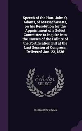 Speech of the Hon. John Q. Adams, of Massachusetts, on his Resolution for the Appointment of a Select Committee to Inquire Into the Causes of the Failure of the Fortification Bill at the Last Session of Congress. Delivered Jan. 22, 1836