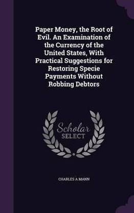 Paper Money, the Root of Evil. An Examination of the Currency of the United States, With Practical Suggestions for Restoring Specie Payments Without Robbing Debtors