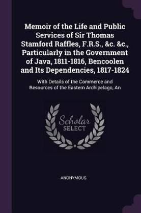 Memoir of the Life and Public Services of Sir Thomas Stamford Raffles, F.R.S., &c. &c., Particularly in the Government of Java, 1811-1816, Bencoolen and Its Dependencies, 1817-1824