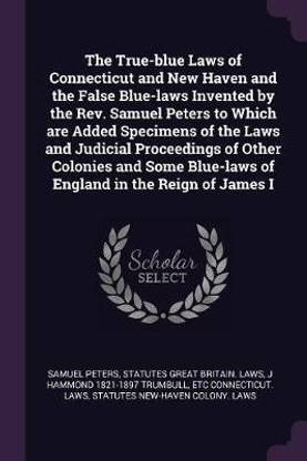 The True-blue Laws of Connecticut and New Haven and the False Blue-laws Invented by the Rev. Samuel Peters to Which are Added Specimens of the Laws and Judicial Proceedings of Other Colonies and Some Blue-laws of England in the Reign of James I