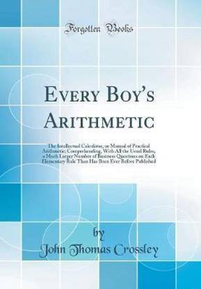 Every Boy's Arithmetic: The Intellectual Calculator, or Manual of Practical Arithmetic; Comprehending, With All the Usual Rules, a Much Larger Number of Business Questions on Each Elementary Rule Than Has Been Ever Before Published (Classic Reprint)
