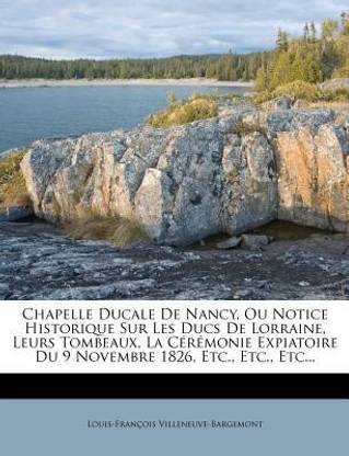 Chapelle Ducale de Nancy, Ou Notice Historique Sur Les Ducs de Lorraine, Leurs Tombeaux, La Ceremonie Expiatoire Du 9 Novembre 1826, Etc., Etc., Etc...