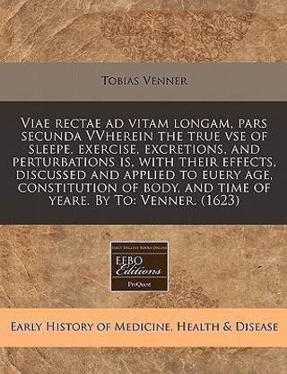 Viae Rectae Ad Vitam Longam, Pars Secunda Vvherein the True VSE of Sleepe, Exercise, Excretions, and Perturbations Is, with Their Effects, Discussed and Applied to Euery Age, Constitution of Body, and Time of Yeare. by to