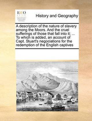 A Description of the Nature of Slavery Among the Moors. and the Cruel Sufferings of Those That Fall Into It; ... to Which Is Added, an Account of Capt. Stuart's Negociations for the Redemption of the English Captives